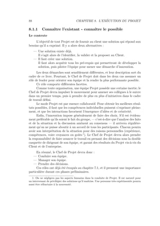88 CHAPITRE 8. L’EXÉCUTION DU PROJET
8.1.1 Connaître l’existant - connaître le possible
Le contexte
L’objectif de tout Projet est de fournir au client une solution qui répond aux
besoins qu’il a exprimé. Il y a alors deux alternatives :
— Une solution existe déjà.
Il s’agit alors de l’identiﬁer, la valider et la proposer au Client.
— Il faut créer une solution.
Il faut alors acquérir tous les pré-requis qui permettront de développer la
solution, puis piloter l’équipe pour mener une démarche d’innovation.
Les deux démarches sont sensiblement diﬀérentes, et leur description sort du
cadre de ce livre. Pourtant, le Chef de Projet doit dans les deux cas assumer un
rôle de leader pour orienter son équipe et la rendre la plus performante possible.
Ce rôle comporte diﬀérentes facettes.
Comme toute organisation, une équipe Projet possède une certaine inertie; le
Chef de Projet devra impulser le mouvement pour amener ses collègues à le suivre
dans un premier temps, puis à prendre de plus en plus d’initiatives dans le cadre
de travail déﬁni.
Le mode Projet est par essence collaboratif. Pour obtenir les meilleurs résul-
tats possibles, il faut que les compétences individuelles puissent s’exprimer pleine-
ment, et que les interactions favorisent l’émergence d’idées et de créativité.
Enﬁn, l’innovation impose généralement de faire des choix. S’il est évidem-
ment préférable qu’ils soient le fait du groupe, — c’est-à-dire que l’analyse des faits
et de la situation et la discussion amènent au consensus — il arrivera régulière-
ment qu’on ne puisse aboutir à un accord de tous les participants. Chacun pourra
avoir son interprétation de la situation pour des raisons personnelles (expérience,
compétences, voire croyances ou goûts 1
). Le Chef de Projet devra alors prendre
la responsabilité de faire avancer le travail en prenant des décisions sous la double
casquette de dirigeant de son équipe, et garant des résultats du Projet vis-à-vis du
Client et de l’entreprise.
En résumé, le Chef de Projet devra donc :
— Conduire son équipe.
— Manager son équipe.
— Prendre des décisions.
Ces rôles ont déjà été évoqués au chapitre 7.1, et il prennent une importance
particulière durant ces phases préliminaires.
1. On ne négligera pas les aspects humains dans la conduite de Projet. Il est naturel pour
un intervenant de privilégier des solutions qu’il maîtrise. Une personne très expérimentée pourra
aussi être réfractaire à la nouveauté.
 