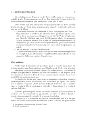 8.1. LE DÉVELOPPEMENT 89
Il est indispensable de partir sur des bases solides avant de commencer à
réﬂéchir à créer de nouveaux concepts. Il est donc primordial de faire un état des
lieux ﬁable pour disposer de tous les éléments utiles pour la suite.
Pour revenir aux deux alternatives évoquées plus haut 2
, on devra parvenir
à la ﬁn de cette pré-étude à une situation qui va permettre de répondre au besoin
exprimé par le Client :
— Une solution existante a été identiﬁée et devra être proposée au Client.
On pourra alors se heurter à des réticences parce que l’issue logique aurait
été de livrer une nouveauté. Il appartient au Chef de Projet d’expliquer à
son Client les bénéﬁces qu’il tirera de l’alternative oﬀerte. Les arguments
les plus immédiats pourront être le coût (on économise évidemment un dé-
veloppement qui aurait pu être coûteux) et la ﬁabilité (parce que la solution
est connue et maîtrisée; du moins dispose-t-on de retour d’expérience à son
sujet).
— Aucune solution existante n’a été trouvée.
La phase de recherche devra dans ce cas permettre d’identiﬁer des principes
de conception. Sans déﬁnir encore complètement la solution ﬁnale, ils vont
permettre d’eﬀectuer les choix d’architecture.
Une méthode
Cette étape de recherche est importante pour la réussite ﬁnale, mais elle
présente aussi certains dangers potentiels qu’il faudra savoir déceler pour les éviter.
On devra garder constamment à l’esprit les objectifs ﬁnaux pour éviter de
diverger sous prétexte de recherche de solutions nouvelles. Il est fréquent qu’on
repousse encore et encore le début de l’étude parce qu’on veut explorer une dernière
possibilité qui semble prometteuse.
La ﬁnalité du Projet n’est pas d’avoir un inventaire exhaustif de toutes les
solutions possibles, mais d’apporter au Client une solution qui répond à ses besoins
avec le meilleur compromis QCD 3
. Le Chef de Projet devra donc faire la synthèse
entre le besoin de liberté requis par la recherche et l’innovation, et le besoin de
cadrage du Projet.
Il faudra par conséquent allouer une durée maximale pour la recherche de
solutions tout en maximisant les opportunités. Le talent du Chef de Projet se
traduira dans sa capacité à stimuler le processus de création.
L’analyse et la connaissance approfondie des exigences vont à la fois per-
mettre de limiter le champ des recherches en évitant d’étudier des pistes vouées
2. Une solution existe ou aucune solution n’existe.
3. Voir le paragraphe 1.
 