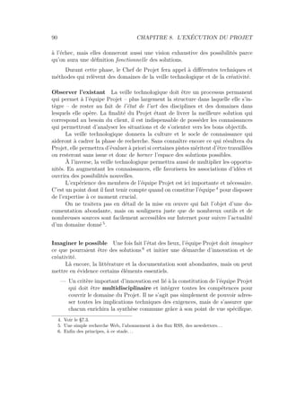 90 CHAPITRE 8. L’EXÉCUTION DU PROJET
à l’échec, mais elles donneront aussi une vision exhaustive des possibilités parce
qu’on aura une déﬁnition fonctionnelle des solutions.
Durant cette phase, le Chef de Projet fera appel à diﬀérentes techniques et
méthodes qui relèvent des domaines de la veille technologique et de la créativité.
Observer l’existant La veille technologique doit être un processus permanent
qui permet à l’équipe Projet – plus largement la structure dans laquelle elle s’in-
tègre – de rester au fait de l’état de l’art des disciplines et des domaines dans
lesquels elle opère. La ﬁnalité du Projet étant de livrer la meilleure solution qui
correspond au besoin du client, il est indispensable de posséder les connaissances
qui permettront d’analyser les situations et de s’orienter vers les bons objectifs.
La veille technologique donnera la culture et le socle de connaissance qui
aideront à cadrer la phase de recherche. Sans connaître encore ce qui résultera du
Projet, elle permettra d’évaluer à priori si certaines pistes méritent d’être travaillées
ou resteront sans issue et donc de borner l’espace des solutions possibles.
À l’inverse, la veille technologique permettra aussi de multiplier les opportu-
nités. En augmentant les connaissances, elle favorisera les associations d’idées et
ouvrira des possibilités nouvelles.
L’expérience des membres de l’équipe Projet est ici importante et nécessaire.
C’est un point dont il faut tenir compte quand on constitue l’équipe 4
pour disposer
de l’expertise à ce moment crucial.
On ne traitera pas en détail de la mise en œuvre qui fait l’objet d’une do-
cumentation abondante, mais on soulignera juste que de nombreux outils et de
nombreuses sources sont facilement accessibles sur Internet pour suivre l’actualité
d’un domaine donné 5
.
Imaginer le possible Une fois fait l’état des lieux, l’équipe Projet doit imaginer
ce que pourraient être des solutions 6
et initier une démarche d’innovation et de
créativité.
Là encore, la littérature et la documentation sont abondantes, mais on peut
mettre en évidence certains éléments essentiels.
— Un critère important d’innovation est lié à la constitution de l’équipe Projet
qui doit être multidisciplinaire et intégrer toutes les compétences pour
couvrir le domaine du Projet. Il ne s’agit pas simplement de pouvoir adres-
ser toutes les implications techniques des exigences, mais de s’assurer que
chacun enrichira la synthèse commune grâce à son point de vue spéciﬁque.
4. Voir le §7.3.
5. Une simple recherche Web, l’abonnement à des ﬂux RSS, des newsletters. . .
6. Enﬁn des principes, à ce stade. . .
 