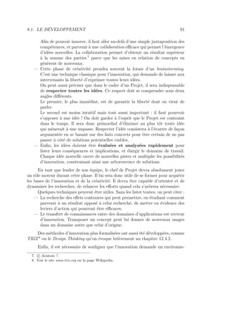 8.1. LE DÉVELOPPEMENT 91
Aﬁn de pouvoir innover, il faut aller au-delà d’une simple juxtaposition des
compétences, et parvenir à une collaboration eﬃcace qui permet l’émergence
d’idées nouvelles. La collaboration permet d’obtenir un résultat supérieur
à la somme des parties 7
parce que les mises en relation de concepts en
génèrent de nouveaux.
— Cette phase de créativité prendra souvent la forme d’un brainstorming.
C’est une technique classique pour l’innovation, qui demande de laisser aux
intervenants la liberté d’exprimer toutes leurs idées.
On peut aussi préciser que dans le cadre d’un Projet, il sera indispensable
de respecter toutes les idées. Ce respect doit se comprendre sous deux
angles diﬀérents.
Le premier, le plus immédiat, est de garantir la liberté dont on vient de
parler.
Le second est moins intuitif mais tout aussi important : il faut pourvoir
s’opposer à une idée ! On doit garder à l’esprit que le Projet est contraint
dans le temps. Il sera donc primordial d’éliminer au plus tôt toute idée
qui mènerait à une impasse. Respecter l’idée consistera à l’écarter de façon
argumentée en se basant sur des faits concrets pour être certain de ne pas
passer à côté de solutions potentielles viables.
— Enﬁn, les idées doivent être évaluées et analysées rapidement pour
lister leurs conséquences et implications, et élargir le domaine de travail.
Chaque idée nouvelle ouvre de nouvelles pistes et multiplie les possibilités
d’innovation, construisant ainsi une arborescence de solutions.
En tant que leader de son équipe, le chef de Projet devra absolument jouer
un rôle moteur durant cette phase. Il lui sera donc utile de se former pour acquérir
les bases de l’innovation et de la créativité. Il devra être capable d’orienter et de
dynamiser les recherches, de relancer les eﬀorts quand cela s’avèrera nécessaire.
Quelques techniques peuvent être utiles. Sans les lister toutes, on peut citer :
— La recherche des eﬀets contraires qui peut permettre, en étudiant comment
parvenir à un résultat opposé à celui recherché, de mettre en évidence des
leviers d’action qui pourront être eﬃcaces.
— Le transfert de connaissances entre des domaines d’applications est vecteur
d’innovation. Transposer un concept peut lui donner de nouveaux usages
dans un domaine autre que celui d’origine.
Des méthodes d’innovation plus formalisées ont aussi été développées, comme
TRIZ 8
ou le Design Thinking qu’on évoque brièvement au chapitre 12.4.2.
Enﬁn, il est nécessaire de souligner que l’innovation demande un environne-
7. c Aristote ?.
8. Voir le site www.triz.org ou la page Wikipedia.
 