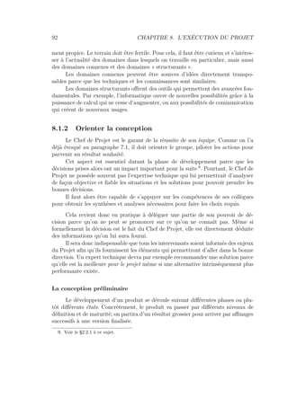 92 CHAPITRE 8. L’EXÉCUTION DU PROJET
ment propice. Le terrain doit être fertile. Pour cela, il faut être curieux et s’intéres-
ser à l’actualité des domaines dans lesquels on travaille en particulier, mais aussi
des domaines connexes et des domaines « structurants ».
Les domaines connexes peuvent être sources d’idées directement transpo-
sables parce que les techniques et les connaissances sont similaires.
Les domaines structurants oﬀrent des outils qui permettent des avancées fon-
damentales. Par exemple, l’informatique ouvre de nouvelles possibilités grâce à la
puissance de calcul qui ne cesse d’augmenter, ou aux possibilités de communication
qui créent de nouveaux usages.
8.1.2 Orienter la conception
Le Chef de Projet est le garant de la réussite de son équipe. Comme on l’a
déjà évoqué au paragraphe 7.1, il doit orienter le groupe, piloter les actions pour
parvenir au résultat souhaité.
Cet aspect est essentiel durant la phase de développement parce que les
décisions prises alors ont un impact important pour la suite 9
. Pourtant, le Chef de
Projet ne possède souvent pas l’expertise technique qui lui permettrait d’analyser
de façon objective et ﬁable les situations et les solutions pour pouvoir prendre les
bonnes décisions.
Il faut alors être capable de s’appuyer sur les compétences de ses collègues
pour obtenir les synthèses et analyses nécessaires pour faire les choix requis.
Cela revient donc en pratique à déléguer une partie de son pouvoir de dé-
cision parce qu’on ne peut se prononcer sur ce qu’on ne connaît pas. Même si
formellement la décision est le fait du Chef de Projet, elle est directement déduite
des informations qu’on lui aura fourni.
Il sera donc indispensable que tous les intervenants soient informés des enjeux
du Projet aﬁn qu’ils fournissent les éléments qui permettront d’aller dans la bonne
direction. Un expert technique devra par exemple recommander une solution parce
qu’elle est la meilleure pour le projet même si une alternative intrinsèquement plus
performante existe.
La conception préliminaire
Le développement d’un produit se déroule suivant diﬀérentes phases ou plu-
tôt diﬀérents états. Concrètement, le produit va passer par diﬀérents niveaux de
déﬁnition et de maturité; on partira d’un résultat grossier pour arriver par aﬃnages
successifs à une version ﬁnalisée.
9. Voir le §2.2.1 à ce sujet.
 