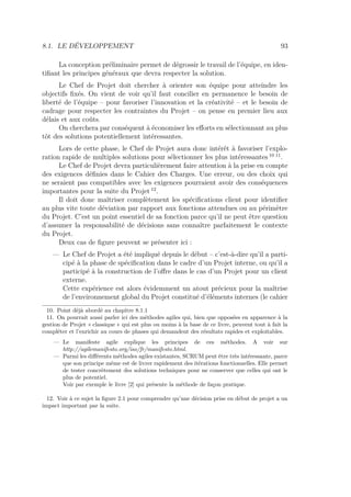 8.1. LE DÉVELOPPEMENT 93
La conception préliminaire permet de dégrossir le travail de l’équipe, en iden-
tiﬁant les principes généraux que devra respecter la solution.
Le Chef de Projet doit chercher à orienter son équipe pour atteindre les
objectifs ﬁxés. On vient de voir qu’il faut concilier en permanence le besoin de
liberté de l’équipe – pour favoriser l’innovation et la créativité – et le besoin de
cadrage pour respecter les contraintes du Projet – on pense en premier lieu aux
délais et aux coûts.
On cherchera par conséquent à économiser les eﬀorts en sélectionnant au plus
tôt des solutions potentiellement intéressantes.
Lors de cette phase, le Chef de Projet aura donc intérêt à favoriser l’explo-
ration rapide de multiples solutions pour sélectionner les plus intéressantes 10 11
.
Le Chef de Projet devra particulièrement faire attention à la prise en compte
des exigences déﬁnies dans le Cahier des Charges. Une erreur, ou des choix qui
ne seraient pas compatibles avec les exigences pourraient avoir des conséquences
importantes pour la suite du Projet 12
.
Il doit donc maîtriser complètement les spéciﬁcations client pour identiﬁer
au plus vite toute déviation par rapport aux fonctions attendues ou au périmètre
du Projet. C’est un point essentiel de sa fonction parce qu’il ne peut être question
d’assumer la responsabilité de décisions sans connaître parfaitement le contexte
du Projet.
Deux cas de ﬁgure peuvent se présenter ici :
— Le Chef de Projet a été impliqué depuis le début – c’est-à-dire qu’il a parti-
cipé à la phase de spéciﬁcation dans le cadre d’un Projet interne, ou qu’il a
participé à la construction de l’oﬀre dans le cas d’un Projet pour un client
externe.
Cette expérience est alors évidemment un atout précieux pour la maîtrise
de l’environnement global du Projet constitué d’éléments internes (le cahier
10. Point déjà abordé au chapitre 8.1.1
11. On pourrait aussi parler ici des méthodes agiles qui, bien que opposées en apparence à la
gestion de Projet « classique » qui est plus ou moins à la base de ce livre, peuvent tout à fait la
compléter et l’enrichir au cours de phases qui demandent des résultats rapides et exploitables.
— Le manifeste agile explique les principes de ces méthodes. A voir sur
http://agilemanifesto.org/iso/fr/manifesto.html.
— Parmi les diﬀérents méthodes agiles existantes, SCRUM peut être très intéressante, parce
que son principe même est de livrer rapidement des itérations fonctionnelles. Elle permet
de tester concrètement des solutions techniques pour ne conserver que celles qui ont le
plus de potentiel.
Voir par exemple le livre [2] qui présente la méthode de façon pratique.
12. Voir à ce sujet la ﬁgure 2.1 pour comprendre qu’une décision prise en début de projet a un
impact important par la suite.
 