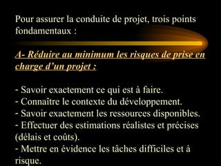 Pour assurer la conduite de projet, trois points
fondamentaux :
A- Réduire au minimum les risques de prise en
charge d’un projet :
- Savoir exactement ce qui est à faire.
- Connaître le contexte du développement.
- Savoir exactement les ressources disponibles.
- Effectuer des estimations réalistes et précises
(délais et coûts).
- Mettre en évidence les tâches difficiles et à
risque.
 