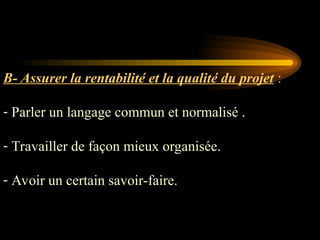 B- Assurer la rentabilité et la qualité du projet :
- Parler un langage commun et normalisé .
- Travailler de façon mieux organisée.
- Avoir un certain savoir-faire.
 