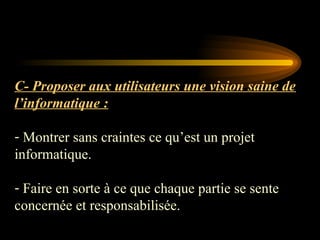 C- Proposer aux utilisateurs une vision saine de
l’informatique :
- Montrer sans craintes ce qu’est un projet
informatique.
- Faire en sorte à ce que chaque partie se sente
concernée et responsabilisée.
 