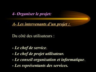 4- Organiser le projet:
A- Les intervenants d’un projet :
Du côté des utilisateurs :
- Le chef de service.
- Le chef de projet utilisateur.
- Le conseil organisation et informatique.
- Les représentants des services.
 