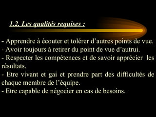 1.2. Les qualités requises :
- Apprendre à écouter et tolérer d’autres points de vue.
- Avoir toujours à retirer du point de vue d’autrui.
- Respecter les compétences et de savoir apprécier les
résultats.
- Etre vivant et gai et prendre part des difficultés de
chaque membre de l’équipe.
- Etre capable de négocier en cas de besoins.
 