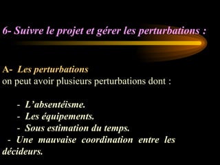 6- Suivre le projet et gérer les perturbations :
A- Les perturbations
on peut avoir plusieurs perturbations dont :
- L’absentéisme.
- Les équipements.
- Sous estimation du temps.
- Une mauvaise coordination entre les
décideurs.
 