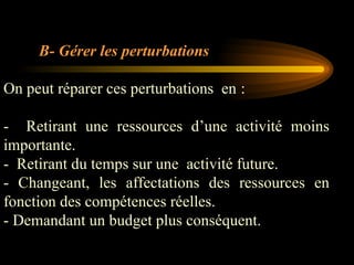 B- Gérer les perturbations
On peut réparer ces perturbations en :
- Retirant une ressources d’une activité moins
importante.
- Retirant du temps sur une activité future.
- Changeant, les affectations des ressources en
fonction des compétences réelles.
- Demandant un budget plus conséquent.
 