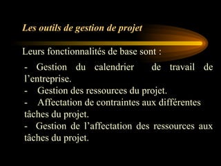 - Gestion du calendrier de travail de
l’entreprise.
- Gestion des ressources du projet.
- Affectation de contraintes aux différentes
tâches du projet.
- Gestion de l’affectation des ressources aux
tâches du projet.
Les outils de gestion de projet
Leurs fonctionnalités de base sont :
 