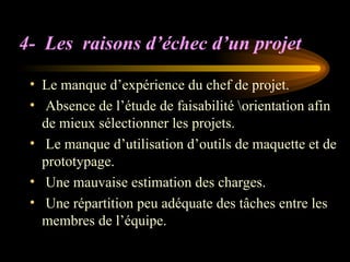 4- Les raisons d’échec d’un projet
• Le manque d’expérience du chef de projet.
• Absence de l’étude de faisabilité orientation afin
de mieux sélectionner les projets.
• Le manque d’utilisation d’outils de maquette et de
prototypage.
• Une mauvaise estimation des charges.
• Une répartition peu adéquate des tâches entre les
membres de l’équipe.
 