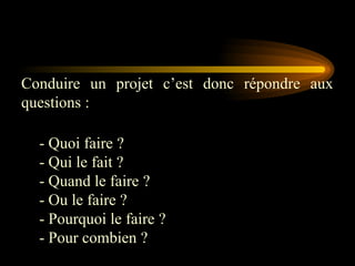 Conduire un projet c’est donc répondre aux
questions :
- Quoi faire ?
- Qui le fait ?
- Quand le faire ?
- Ou le faire ?
- Pourquoi le faire ?
- Pour combien ?
 