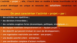 L’activité « projet », elle, s’inscrit dans un modèle à fortes incertitudes où le
produit développé est unique et nécessite des solutions novatrices non
récurrentes.
On peut caractériser l’activité « projet » par :
 des activités non répétitives ;
 des décisions irréversibles ;
 des variables exogènes fortes (économiques, politiques, stratégiques…) ;
 des équipes mobilisées temporairement en « équipes projet » ;
 des objectifs qui peuvent évoluer en cours de développement ;
 une organisation matricielle (axe métier – axe projet) ;
 une double autorité (client – entreprise) ;
 une coordination complexe d’acteurs multiples.
 