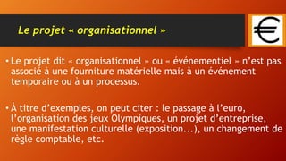 Le projet « organisationnel »
• Le projet dit « organisationnel » ou « événementiel » n’est pas
associé à une fourniture matérielle mais à un événement
temporaire ou à un processus.
• À titre d’exemples, on peut citer : le passage à l’euro,
l’organisation des jeux Olympiques, un projet d’entreprise,
une manifestation culturelle (exposition...), un changement de
règle comptable, etc.
 