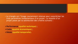 • Le triangle est l’image couramment retenue pour caractériser les
trois paramètres fondamentaux d’un projet. La réussite d’un
projet passe par la satisfaction des critères suivants :
Performance (qualité technique) ;
Coûts (qualité économique) ;
Délais (qualité temporelle).
 