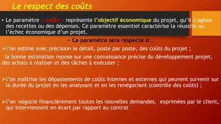 Le respect des coûts
• Le paramètre « coûts » représente l’objectif économique du projet, qu’il s’agisse
des recettes ou des dépenses. Ce paramètre essentiel caractérise la réussite ou
l’échec économique d’un projet.
• Ce paramètre sera respecté si :
l’on estime avec précision le détail, poste par poste, des coûts du projet ;
la bonne estimation repose sur une connaissance précise du développement projet,
des achats à réaliser et des tâches à exécuter ;
l’on maîtrise les dépassements de coûts internes et externes qui peuvent survenir sur
la durée du projet en les analysant et en les renégociant (contrôle des coûts) ;
l’on négocie financièrement toutes les nouvelles demandes, exprimées par le client,
qui interviennent en écart par rapport au contrat
 