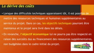 La dérive des coûts
• Lorsque des difficultés techniques apparaissent tôt, il est possible de
mettre des ressources techniques et humaines supplémentaires au
service du projet. Dans ce cas, les objectifs techniques pourront être
maintenus et le projet sera livré dans les délais.
• En revanche, l’objectif économique lui ne pourra pas être respecté en
raison des surcoûts dus au financement des ressources supplémentaires,
non budgétées dans le cadre initial du projet.
 