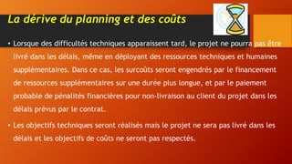 La dérive du planning et des coûts
• Lorsque des difficultés techniques apparaissent tard, le projet ne pourra pas être
livré dans les délais, même en déployant des ressources techniques et humaines
supplémentaires. Dans ce cas, les surcoûts seront engendrés par le financement
de ressources supplémentaires sur une durée plus longue, et par le paiement
probable de pénalités financières pour non-livraison au client du projet dans les
délais prévus par le contrat.
• Les objectifs techniques seront réalisés mais le projet ne sera pas livré dans les
délais et les objectifs de coûts ne seront pas respectés.
 