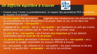 Un difficile équilibre à trouver
• Comme nous l’avons vu précédemment, le respect des paramètres PCD caractérise
la réussite d’un projet.
• Le non-respect des paramètres PCD engendre des conséquences très préjudiciables
ou irrémédiables au bon déroulement du projet. Dans ce cas, on est dans une
problématique de « non-qualité ».
• L’opposé de la « qualité » est la « non-qualité » qui représente un coût qui s’avère
généralement plus coûteux que de «faire bien » du premier coup.
• Le coût de la « non-qualité » est d’autant plus important qu’il est détecté
tardivement dans le cycle de vie du projet.
• Le juste équilibre permettant d’éliminer au maximum la « non-qualité » en y
consacrant un budget raisonnable est toujours difficile à trouver.
• La « non-qualité » est coûteuse et la « sur-qualité » est aussi coûteuse et de plus
inutile. La qualité dite « acceptable » est entre ces extrêmes.
 