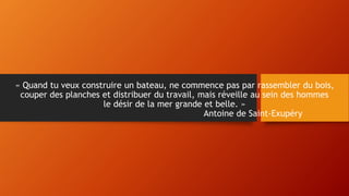 « Quand tu veux construire un bateau, ne commence pas par rassembler du bois,
couper des planches et distribuer du travail, mais réveille au sein des hommes
le désir de la mer grande et belle. »
Antoine de Saint-Exupéry
 