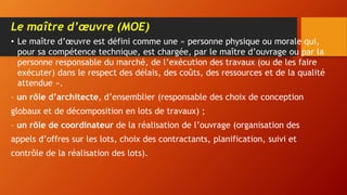 Le maître d’œuvre (MOE)
• Le maître d’œuvre est défini comme une « personne physique ou morale qui,
pour sa compétence technique, est chargée, par le maître d’ouvrage ou par la
personne responsable du marché, de l’exécution des travaux (ou de les faire
exécuter) dans le respect des délais, des coûts, des ressources et de la qualité
attendue ».
– un rôle d’architecte, d’ensemblier (responsable des choix de conception
globaux et de décomposition en lots de travaux) ;
– un rôle de coordinateur de la réalisation de l’ouvrage (organisation des
appels d’offres sur les lots, choix des contractants, planification, suivi et
contrôle de la réalisation des lots).
 