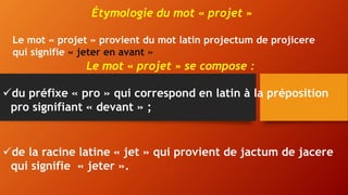 Étymologie du mot « projet »
Le mot « projet » provient du mot latin projectum de projicere
qui signifie « jeter en avant »
Le mot « projet » se compose :
du préfixe « pro » qui correspond en latin à la préposition
pro signifiant « devant » ;
de la racine latine « jet » qui provient de jactum de jacere
qui signifie « jeter ».
 