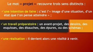 Le mot « projet » recouvre trois sens distincts :
une intention de faire : c’est l’« image d’une situation, d’un
état que l’on pense atteindre » ;
un travail préparatoire : un avant-projet, des dessins, des
esquisses, des ébauches, des épures, ou des schémas ;
une réalisation : il devient alors une réalité à venir.
 