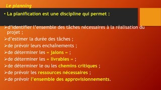 Le planning
• La planification est une discipline qui permet :
d’identifier l’ensemble des tâches nécessaires à la réalisation du
projet ;
d’estimer la durée des tâches ;
de prévoir leurs enchaînements ;
de déterminer les « jalons » ;
de déterminer les « livrables » ;
de déterminer le ou les chemins critiques ;
de prévoir les ressources nécessaires ;
de prévoir l’ensemble des approvisionnements.
 