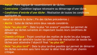 • Nœud : Point logique de rassemblement de tâches.
• Contrainte : Condition logique nécessaire au démarrage d’une tâche.
• Conditions d’entrée d’une tâche : Réalisation de toutes les conditions
appliquées au
nœud où débute la tâche ( Fin des tâches précedentes )
• Maille : Suite de tâches entre deux nœuds considérés
• Date “au plus tôt“ : Date la plus “en avance” possible qui permet de
débuter les tâches suivantes en respectant toutes leurs conditions de
démarrage.
• Chemin critique : Trajet constitué des mailles de durée les plus longues
permettant de satisfaire toutes les conditions de réalisation de toutes les
tâches pour atteindre l’objectif final “au plus tôt”
• Date “au plus tard“ : Date la plus tardive possible qui permet de démarrer
les tâches suivantes sans faire reculer le délai final défini par chemin
critique.
 