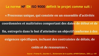 La norme NF EN ISO 9000 définit le projet comme suit :
« Processus unique, qui consiste en un ensemble d’activités
coordonnées et maîtrisées comportant des dates de début et de
fin, entrepris dans le but d’atteindre un objectif conforme à des
exigences spécifiques, incluant des contraintes de délais, de
coûts et de ressources ».
Source : Froman B., Gourdon C., Dictionnaire de la qualité, AFNOR Éditions, 2003, p. 149
 