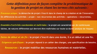 Cette définition pose de façon complète la problématique de
la gestion de projet en citant les termes clés suivants :
Processus unique : la démarche de projet s’inscrit dans le champ de la création et de l’innovation.
On différencie les activités « projet » non récurrentes des activités « opérations » récurrentes.
Ensemble d’activités coordonnées et maîtrisées : le projet est caractérisé par de nombreuses
tâches, de natures différentes qui devront être maîtrisées sur toute sa durée (analyse de risques)
Dates de début et de fin : le projet s’inscrit dans une durée, il a un début et une fin.
Exigences spécifiques : le projet répond à un cahier des charges, une spécification de besoins.
Ressources : le projet mobilise des ressources humaines et matérielles.
 