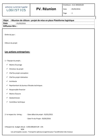 25
advance customer/supplier
LOGISTICS PV. Réunion
Emetteurs : A.EL MASSOUDI
Date : 05/05/2016
Page : 1
Objet : Réunion de clôture : projet de mise en place Plateforme logistique
Date : 01/03/2016
Diffusion Mrs :
Ordre du jour :
 Clôture du projet
Les actions entreprises:
1 - l’équipe du projet ;
 Maitre d’ouvrage
 Directeur du projet
 Chef du projet conception
 Chef du projet réalisation
 Architecte
 Représentant du bureau d’études techniques
 Responsable financier
 Maitre d’œuvre
 Géotechnicien
 Contrôleur technique
2- le respect du timing : - Date début de projet : 01/01/2015
- Date Fin du Projet : 05/05/2016
3-Respect du budget alloué : 3.050.000,00 EUR +2%
NOK
-Les principales causes : Transports spéciaux (urgents) pour l’accélération des travaux
 