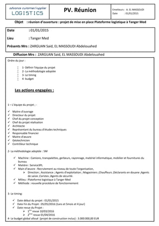 advance customer/supplier
LOGISTICS PV. Réunion Emetteurs : A. EL MASSOUDI
Date : 01/01/2015
Objet : réunion d’ouverture : projet de mise en place Plateforme logistique à Tanger Med
Date : 01/01/2015
Lieu : Tanger Med
Présents Mrs : ZARGUAN Said, EL MASSOUDI Abdelouahed
Diffusion Mrs : ZARGUAN Said, EL MASSOUDI Abdelouahed
Ordre du jour :
 1- Définir l’équipe du projet
 2- La méthodologie adoptée
 3- Le timing
 4- budget
Les actions engagées :
1 – L’équipe du projet ; -
 Maitre d’ouvrage
 Directeur du projet
 Chef du projet conception
 Chef du projet réalisation
 Architecte
 Représentant du bureau d’études techniques
 Responsable financier
 Maitre d’œuvre
 Géotechnicien
 Contrôleur technique
2- La méthodologie adoptée : 5M
 Machine : Camions, transpalettes, gerbeurs, rayonnage, matériel informatique, mobilier et fournitures du
bureau
 Matière : Service3PL
 Main d’œuvre : Recrutement au niveau de toute l’organisation,
 Direction ; Assistance ; Agents d’exploitation ; Magasiniers ;Chauffeurs ;Déclarants en douane ;Agents
de saisie ;Caristes ;Agents de sécurité.
 Milieu : Plateforme logistique à Tanger Med
 Méthode : nouvelle procédure de fonctionnement
3- Le timing:
 Date début du projet : 01/01/2015
 Date Fin du Projet : 05/05/2016 (1ans et 5mois et 4 jour)
 Date revue du Projet :
 1ère
revue 10/03/2016
 2ème
revue 01/04/2016
4- Le budget global alloué (projet de construction inclus) : 3.000.000,00 EUR
 