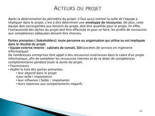 10
ACTEURS DU PROJET
Après la détermination du périmètre du projet, il faut aussi estimer la taille de l’équipe à
impliquer dans le projet, c’est à dire déterminer une enveloppe de ressources. De plus, cette
équipe doit correspondre aux besoins du projet, doit être qualifiée pour le projet. En effet,
l’exhaustivité des tâches du projet doit être effectuée et pour ce faire, les profils de ressources
aux compétences adéquates doivent être choisies.
Parties prenantes ( Stakeholders): toute personne ou organisation qui utilise ou est impliquée
dans le résultat du projet:
• Equipe externe/interne : cabinets de conseil, SSII (sociétés de services en ingénierie
informatique)
De nombreuses entreprises font appel à des ressources extérieures dans le cadre d'un projet
informatique, afin de compléter les ressources internes et de se doter de compétences
complémentaires pendant toute la durée du projet.
• Fournisseurs
• établir la liste des parties prenantes:
• leur objectif dans le projet
•Leur taille ( importance)
• leur influence ( faible / importante)
• leurs réponses aux comportements négatifs
 