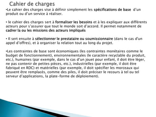 •Le cahier des charges vise à définir simplement les spécifications de base d’un
produit ou d’un service à réaliser.
• le cahier des charges sert à formaliser les besoins et à les expliquer aux différents
acteurs pour s’assurer que tout le monde soit d’accord. Il permet notamment de
cadrer la ou les missions des acteurs impliqués
• Il sert ensuite à sélectionner le prestataire ou soumissionnaire (dans le cas d'un
appel d’offres), et à organiser la relation tout au long du projet.
•Les contraintes de base sont économiques (les contraintes monétaires comme le
budget de fonctionnement), environnementales (le caractère recyclable du produit,
etc.), humaines (par exemple, dans le cas d’un jouet pour enfant, il doit être léger,
ne pas contenir de petites pièces, etc.), industrielles (par exemple, il doit être
fabriqué en RDC) et matérielles (par exemple, il doit spécifier les morceaux qui
peuvent être remplacés, comme des piles, il doit préciser le recours à tel ou tel
serveur d’applications, la plate-forme de déploiement).
 