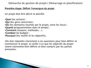 21
Première étape: Définir l’envergure du projet
Un projet doit être décrit et planifié:
•Quoi (les actions) ;
•Qui (les gens concernés) ;
•Où (les domaines touchés par le projet, voire les lieux) ;
•Quand (programmation dans le temps) ;
•Comment (moyens, méthodes…) ;
•Combien (le budget) ;
•Pourquoi (les motifs et les objectifs).
•On doit répondre clairement à ces questions pour bien définir et
commencer le projet, et veiller à ce que les objectifs du projet
soient clairement bien définis et bien compris par les parties
prenantes.
 