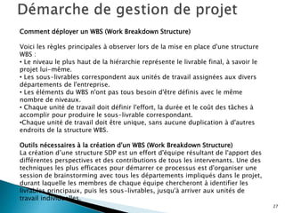 27
Comment déployer un WBS (Work Breakdown Structure)
Voici les règles principales à observer lors de la mise en place d'une structure
WBS :
• Le niveau le plus haut de la hiérarchie représente le livrable final, à savoir le
projet lui-même.
• Les sous-livrables correspondent aux unités de travail assignées aux divers
départements de l'entreprise.
• Les éléments du WBS n'ont pas tous besoin d'être définis avec le même
nombre de niveaux.
• Chaque unité de travail doit définir l'effort, la durée et le coût des tâches à
accomplir pour produire le sous-livrable correspondant.
•Chaque unité de travail doit être unique, sans aucune duplication à d'autres
endroits de la structure WBS.
Outils nécessaires à la création d'un WBS (Work Breakdown Structure)
La création d’une structure SDP est un effort d'équipe résultant de l'apport des
différentes perspectives et des contributions de tous les intervenants. Une des
techniques les plus efficaces pour démarrer ce processus est d'organiser une
session de brainstorming avec tous les départements impliqués dans le projet,
durant laquelle les membres de chaque équipe chercheront à identifier les
livrables principaux, puis les sous-livrables, jusqu'à arriver aux unités de
travail individuelles.
 