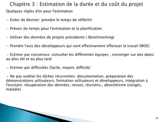 28
Quelques règles d'or pour l'estimation
− Eviter de deviner: prendre le temps de réfléchir
− Prévoir du temps pour l'estimation et la planification
− Utiliser des données de projets précédents ( Benchmarking)
− Prendre l'avis des développeurs qui vont effectivement effectuer le travail (MOE)
− Estimer par consensus: consulter les différentes équipes , converger sur des dates
au plus tôt et au plus tard
− Estimer par difficultés (facile, moyen, difficile)
− Ne pas oublier les tâches récurrentes: documentation, préparation des
démonstrations utilisateurs, formation utilisateurs et développeurs, intégration à
l'existant, récupération des données, revues, réunions,, absentéisme (congés,
maladie)
 