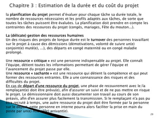 29
la planification du projet permet d’évaluer pour chaque tâche sa durée totale, le
nombre de ressources nécessaires et les profils adaptés aux tâches, de sorte que
toutes les tâches puissent être évaluées. La planification doit prendre en compte les
contraintes des ressources du projet (congés, mariages, Fête du mouton...).
La (délicate) gestion des ressources humaines
Un des risques des projets de longue durée est le turnover des personnes travaillant
sur le projet à cause des démissions (démotivations, volonté de suivre un(e)
conjoint(e) muté(e), ...), des départs en congé maternité ou en congé maladie
prolongé.
Une ressource « critique » est une personne indispensable au projet. Elle connaît
l’équipe, détient toutes les informations permettant de gérer l’équipe et
l’avancement du projet passe par elle.
Une ressource « sachante » est une ressource qui détient la compétence et qui peut
former des ressources entrantes. Elle a une connaissance des risques et des
difficultés du projet.
En cas de départ d'une ressource du projet, une phase de recouvrement avec le/la
remplaçant(e) doit être prévu(e), afin d'assurer un suivi et de ne pas mettre en risque
le projet. Le démissionnaire doit aussi documenter son travail au cours de son
préavis, afin d'en assurer plus facilement la transmission. Si le remplaçant n'a pas pu
être recruté à temps, une autre ressource du projet doit être formée par la personne
sur le départ. cette personne en interne pourra alors faciliter la prise en main du
poste par un(e) nouvel(le) arrivant(e).
 