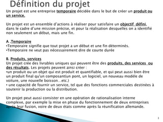 3
Un projet est une entreprise temporaire décidée dans le but de créer un produit ou
un service.
Un projet est un ensemble d’actions à réaliser pour satisfaire un objectif défini,
dans le cadre d’une mission précise, et pour la réalisation desquelles on a identifié
non seulement un début, mais une fin.
A .Temporaire
•Temporaire signifie que tout projet a un début et une fin déterminés.
•Temporaire ne veut pas nécessairement dire de courte durée
B. Produits, services
Un projet crée des livrables uniques qui peuvent être des produits, des services ou
des résultats. Les projets peuvent ainsi créer :
•un produit ou un objet qui est produit et quantifiable, et qui peut aussi bien être
un produit final qu'un composant(un pont, un logiciel, un nouveau modèle de
voiture, une nouvelle boisson…etc.)
• une capacité de fournir un service, tel que des fonctions commerciales destinées à
soutenir la production ou la distribution.
Un projet peut aussi consister en une opération de rationalisation interne
complexe, par exemple la mise en phase du fonctionnement de deux entreprises
après leur fusion, voire de deux états comme après la réunification allemande.
 