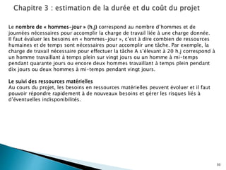 30
Le nombre de « hommes-jour » (h.j) correspond au nombre d’hommes et de
journées nécessaires pour accomplir la charge de travail liée à une charge donnée.
Il faut évaluer les besoins en « hommes-jour », c’est à dire combien de ressources
humaines et de temps sont nécessaires pour accomplir une tâche. Par exemple, la
charge de travail nécessaire pour effectuer la tâche A s’élevant à 20 h.j correspond à
un homme travaillant à temps plein sur vingt jours ou un homme à mi-temps
pendant quarante jours ou encore deux hommes travaillant à temps plein pendant
dix jours ou deux hommes à mi-temps pendant vingt jours.
Le suivi des ressources matérielles
Au cours du projet, les besoins en ressources matérielles peuvent évoluer et il faut
pouvoir répondre rapidement à de nouveaux besoins et gérer les risques liés à
d’éventuelles indisponibilités.
 
