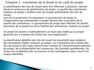 33
La planification des lots de travail peut être effectuée à plusieurs reprises
durant le processus de planification de projet. La qualité des estimations
relatives au projet s’améliore lors de chaque planification des lots de
travail.
Lors de la production d’estimations, le gestionnaire de projet et
l’organisation qui commandite le projet doivent être conscients de la
qualité des estimations. Le gestionnaire de projet doit informer les parties
prenantes de la qualité ou de la fiabilité des estimations relatives au projet.
Un projet de routine a habituellement un écart plus faible qu’un projet
ponctuel qui n’a jamais été réalisé par une organisation.
La planification détaillée des lots de travail est essentielle pour préparer
des estimations fiables relatives au projet. Les estimations de la durée des
lots de travail et des coûts doivent tenir compte de l’environnement général
du projet, de la disponibilité des ressources, des activités quotidiennes, du
niveau de compétence des ressources et des contingences pour couvrir les
risques identifiés.
 