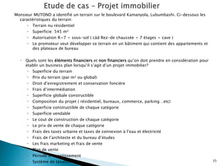 Monsieur MUTOND a identifié un terrain sur le boulevard Kamanyola, Lubumbashi. Ci-dessous les
caractéristiques du terrain:
 Terrain nu résidentiel
 Superficie: 545 m²
 Autorisation R+7 + sous-sol ( càd Rez-de chaussée + 7 étages + cave )
 Le promoteur veut développer ce terrain en un bâtiment qui contient des appartements et
des plateaux de bureau
 Quels sont les éléments financiers et non financiers qu’on doit prendre en considération pour
établir un business plan lorsqu’il s’agit d’un projet immobilier?
 Superficie du terrain
 Prix du terrain (par m² ou global)
 Droit d’enregistrement et conservation foncière
 Frais d’intermédiation
 Superficie globale constructible
 Composition du projet ( résidentiel, bureaux, commerce, parking…etc)
 Superficie constructible de chaque catégorie
 Superficie vendable
 Le cout de construction de chaque catégorie
 Le prix de vente de chaque catégorie
 Frais des taxes urbaine et taxes de connexion à l’eau et électricité
 Frais de l’architecte et du bureau d’études
 Les frais marketing et frais de vente
 Plan de vente
 Période d’investissement
 Système de taxation 35
 