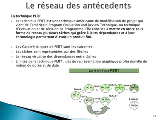 La technique PERT
 La technique PERT est une technique américaine de modélisation de projet qui
vient de l’américain Program Evaluation and Review Technique, ou technique
d’évaluation et de révision de Programme. Elle consiste à mettre en ordre sous
forme de réseau plusieurs tâches qui grâce à leurs dépendances et à leur
chronologie permettent d’avoir un produit fini.
 Les Caractéristiques de PERT sont les suivantes :
 Les tâches sont représentées par des flèches
 Le réseau visualise des dépendances entre tâches
 Limites de la technique PERT : pas de représentation graphique professionelle de
notion de durée et de date
44
 