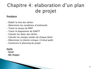 Procédure
– Établir la liste des tâches
– Déterminer les conditions d’antériorité
– Tracer le réseau de PERT
– Tracer le diagramme de GANTT
– Calculer les dates des tâches
– Calculer les marges totales de chaque tâche
– Déterminer le chemin critique ( Critical path)
– Construire le planning du projet
Outils
– Excel
– MS-Project
45
 