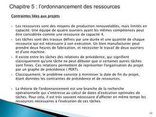 Contraintes liées aux projets
 Les ressources sont des moyens de production renouvelables, mais limités en
capacité. Une équipe de quatre ouvriers ayant les mêmes compétences peut
être considérée comme une ressource de capacité 4.
 Les tâches sont des travaux définis par une durée et une quantité de chaque
ressource qui est nécessaire à son exécution. Un bien manufacturier peut
prendre deux heures de fabrication, et nécessiter le travail de deux ouvriers
et d'une machine.
 Il existe entre les tâches des relations de précédence, qui signifient
classiquement qu'une tâche ne peut débuter que si certaines autres tâches
sont finies. Ces relations permettent de représenter l'organisation du projet
par un graphe de précédence ( PERT).
 Classiquement, le problème consiste à minimiser la date de fin du projet,
étant données les contraintes de précédence et de ressources.
 La théorie de l'ordonnancement est une branche de la recherche
opérationnelle qui s'intéresse au calcul de dates d'exécution optimales de
tâches. Pour cela, il est très souvent nécessaire d'affecter en même temps les
ressources nécessaires à l'exécution de ces tâches.
59
 