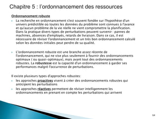 Ordonnancement robuste
 La recherche en ordonnancement s'est souvent fondée sur l'hypothèse d'un
univers prédictible où toutes les données du problème sont connues à l'avance
et qu'aucun problème de la vie réelle ne vient compromettre la planification.
Dans la pratique divers types de perturbations peuvent survenir : pannes de
machines, absences d'employés, retards de livraison. Dans ce cas, il est
nécessaire de réviser l'ordonnancement et un très bon ordonnancement calculé
selon les données initiales peut perdre de sa qualité.
 L'ordonnancement robuste est une branche assez récente de
l'ordonnancement, qui ne vise plus seulement à fournir des ordonnancements
optimaux ( ou quasi-optimaux), mais avant tout des ordonnancements
robustes. La robustesse est la capacité d'un ordonnancement à garder ses
performances malgré l'occurrence de perturbations.
Il existe plusieurs types d'approches robustes:
 les approches proactives visent à créer des ordonnancements robustes qui
anticipent les perturbations
 les approches réactives permettent de réviser intelligemment les
ordonnancements en prenant en compte les perturbations qui arrivent
64
 