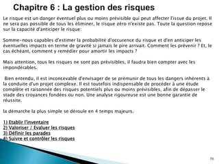 70
Le risque est un danger éventuel plus ou moins prévisible qui peut affecter l'issue du projet. Il
ne sera pas possible de tous les éliminer, le risque zéro n'existe pas. Toute la question repose
sur la capacité d'anticiper le risque:
Somme-nous capables d'estimer la probabilité d'occurence du risque et d'en anticiper les
éventuelles impacts en terme de gravité si jamais le pire arrivait. Comment les prévenir ? Et, le
cas échéant, comment y remédier pour amortir les impacts ?
Mais attention, tous les risques ne sont pas prévisibles, il faudra bien compter avec les
impondérables.
Bien entendu, il est inconcevable d'envisager de se prémunir de tous les dangers inhérents à
la conduite d'un projet complexe. Il est toutefois indispensable de procéder à une étude
complète et raisonnée des risques potentiels plus ou moins prévisibles, afin de dépasser le
stade des croyances fondées ou non. Une analyse rigoureuse est une bonne garantie de
réussite.
la démarche la plus simple se déroule en 4 temps majeurs.
1) Etablir l'inventaire
2) Valoriser / Evaluer les risques
3) Définir les parades
4) Suivre et contrôler les risques
 