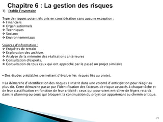 71
1) Etablir l'inventaire
Type de risques potentiels pris en considération sans aucune exception :
 Financiers
 Organisationnels
 Techniques
 Sociaux
 Environnementaux
Sources d'information :
 Enquêtes de terrain
 Exploration des archives
 Analyse de la mémoire des réalisations antérieures
 Consultation d'experts.
 Consultation de tous ceux qui ont approché par le passé un projet similaire
 Des études préalables permettent d’évaluer les risques liés au projet.
 La démarche d’identification des risques s’inscrit dans une volonté d’anticipation pour réagir au
plus tôt. Cette démarche passe par l’identification des facteurs de risque associés à chaque tâche et
de leur classification en fonction de leur criticité : ceux qui pourraient entraîner de légers retards
dans le planning ou ceux qui bloquent la continuation du projet car appartenant au chemin critique.
 