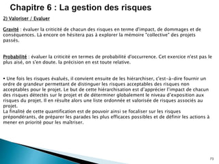 73
2) Valoriser / Evaluer
Gravité : évaluer la criticité de chacun des risques en terme d'impact, de dommages et de
conséquences. Là encore on hésitera pas à explorer la mémoire "collective" des projets
passés.
Probabilité : évaluer la criticité en termes de probabilité d'occurrence. Cet exercice n'est pas le
plus aisé, on s'en doute. la précision en est toute relative.
 Une fois les risques évalués, il convient ensuite de les hiérarchiser, c'est-à-dire fournir un
ordre de grandeur permettant de distinguer les risques acceptables des risques non
acceptables pour le projet. Le but de cette hiérarchisation est d’apprécier l’impact de chacun
des risques détectés sur le projet et de déterminer globalement le niveau d’exposition aux
risques du projet. Il en résulte alors une liste ordonnée et valorisée de risques associés au
projet.
La finalité de cette quantification est de pouvoir ainsi se focaliser sur les risques
prépondérants, de préparer les parades les plus efficaces possibles et de définir les actions à
mener en priorité pour les maîtriser.
 